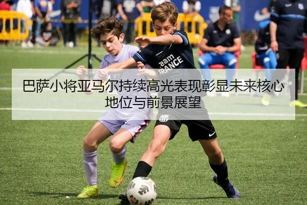 巴萨小将亚马尔持续高光表现彰显未来核心地位与前景展望