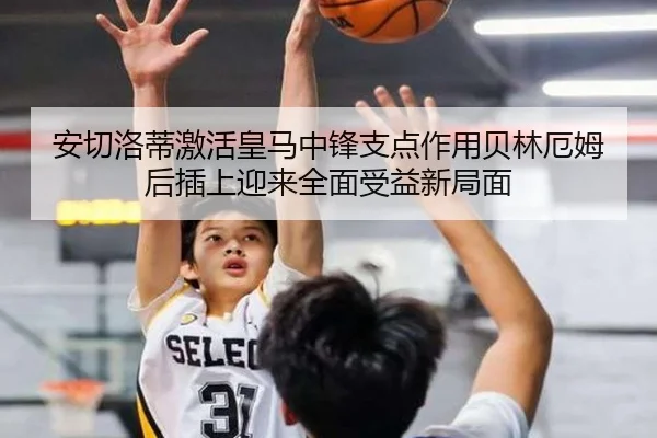 安切洛蒂激活皇马中锋支点作用贝林厄姆后插上迎来全面受益新局面