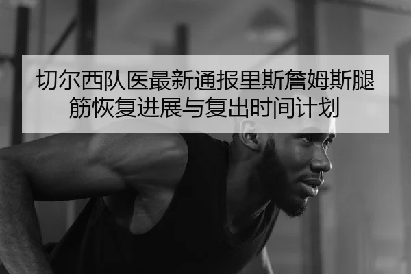 切尔西队医最新通报里斯詹姆斯腿筋恢复进展与复出时间计划