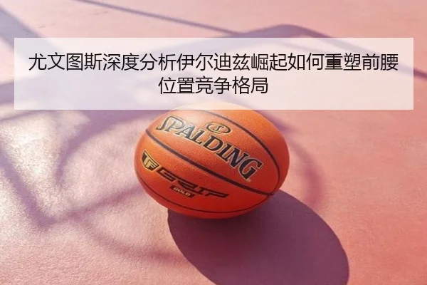 尤文图斯深度分析伊尔迪兹崛起如何重塑前腰位置竞争格局
