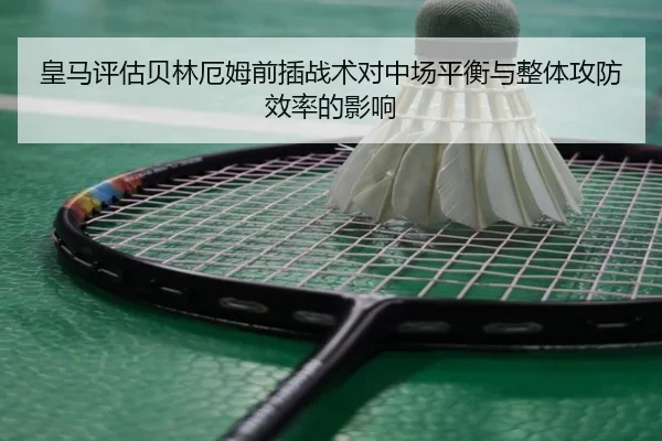 皇马评估贝林厄姆前插战术对中场平衡与整体攻防效率的影响